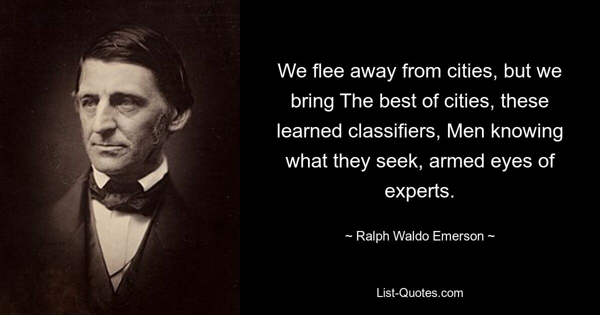 We flee away from cities, but we bring The best of cities, these learned classifiers, Men knowing what they seek, armed eyes of experts. — © Ralph Waldo Emerson