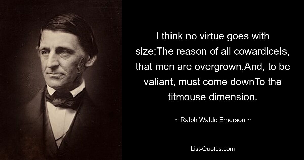 I think no virtue goes with size;The reason of all cowardiceIs, that men are overgrown,And, to be valiant, must come downTo the titmouse dimension. — © Ralph Waldo Emerson