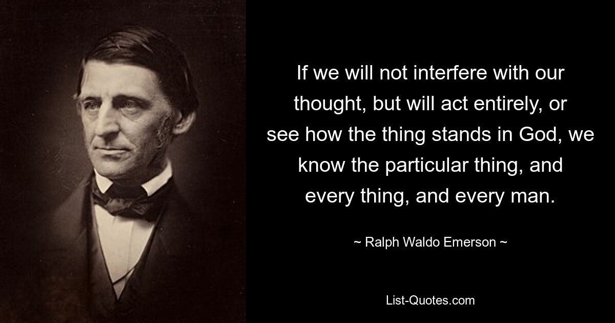 If we will not interfere with our thought, but will act entirely, or see how the thing stands in God, we know the particular thing, and every thing, and every man. — © Ralph Waldo Emerson