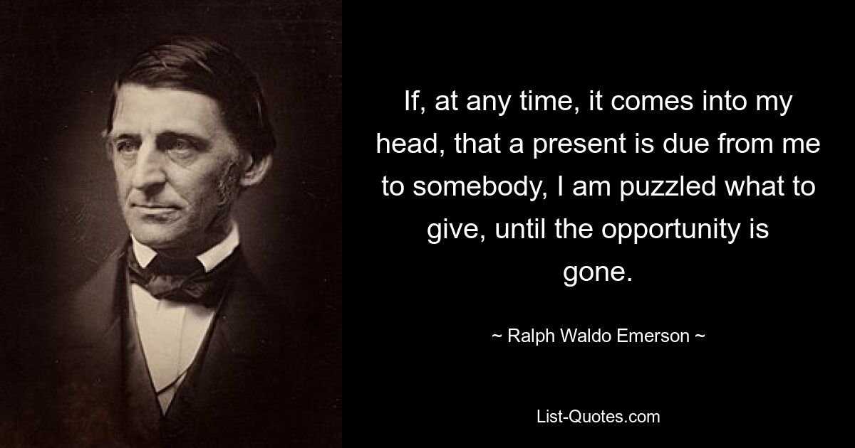 If, at any time, it comes into my head, that a present is due from me to somebody, I am puzzled what to give, until the opportunity is gone. — © Ralph Waldo Emerson