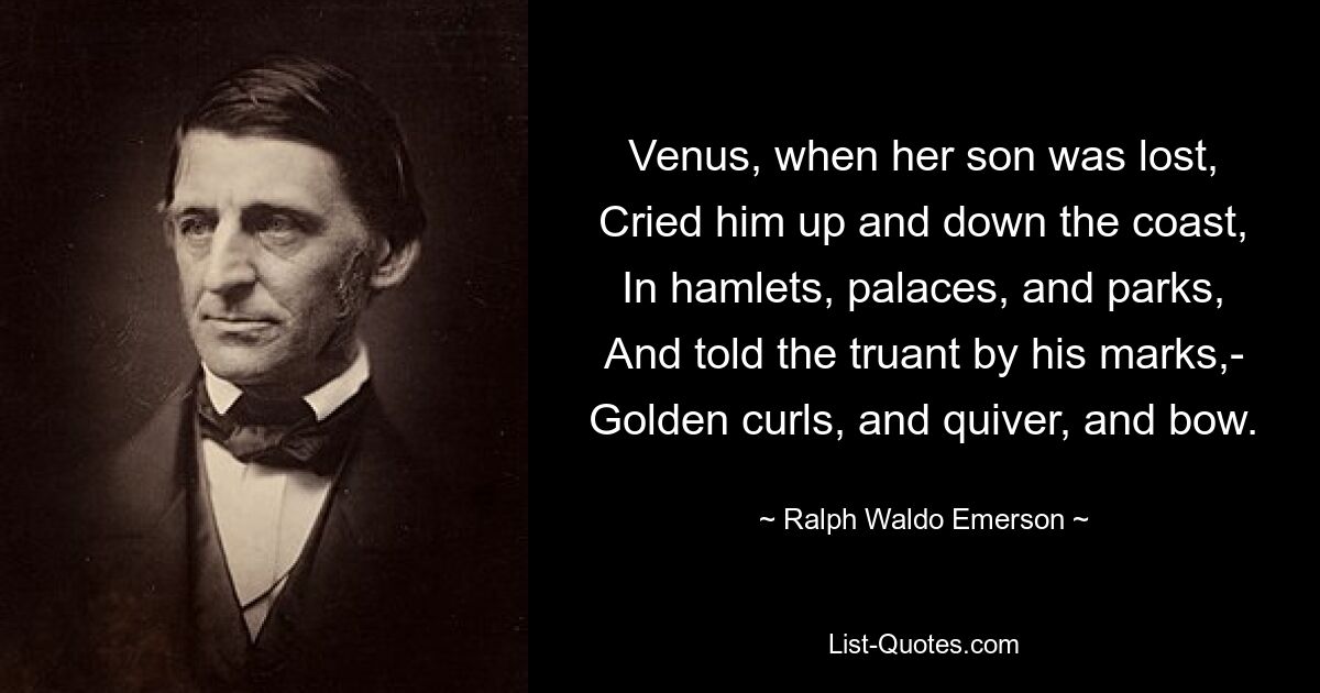 Venus, when her son was lost,
Cried him up and down the coast,
In hamlets, palaces, and parks,
And told the truant by his marks,-
Golden curls, and quiver, and bow. — © Ralph Waldo Emerson