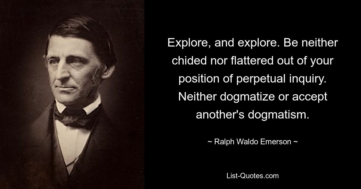 Explore, and explore. Be neither chided nor flattered out of your position of perpetual inquiry. Neither dogmatize or accept another's dogmatism. — © Ralph Waldo Emerson