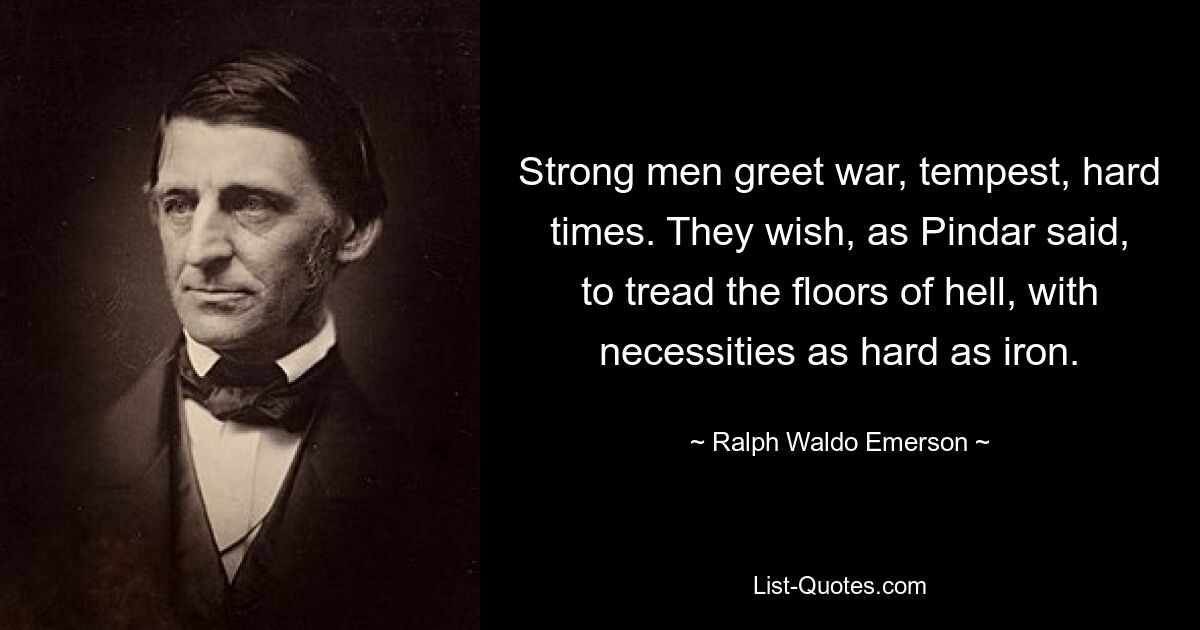 Strong men greet war, tempest, hard times. They wish, as Pindar said, to tread the floors of hell, with necessities as hard as iron. — © Ralph Waldo Emerson