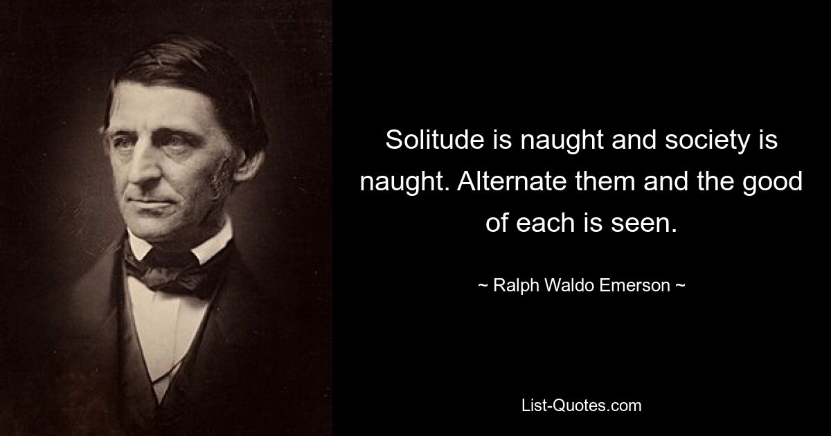 Solitude is naught and society is naught. Alternate them and the good of each is seen. — © Ralph Waldo Emerson