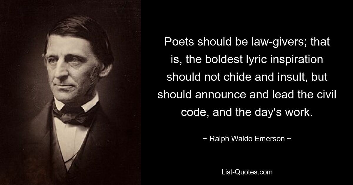 Poets should be law-givers; that is, the boldest lyric inspiration should not chide and insult, but should announce and lead the civil code, and the day's work. — © Ralph Waldo Emerson