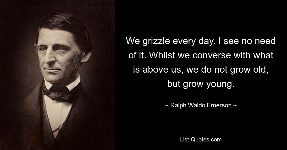 We grizzle every day. I see no need of it. Whilst we converse with what is above us, we do not grow old, but grow young. — © Ralph Waldo Emerson