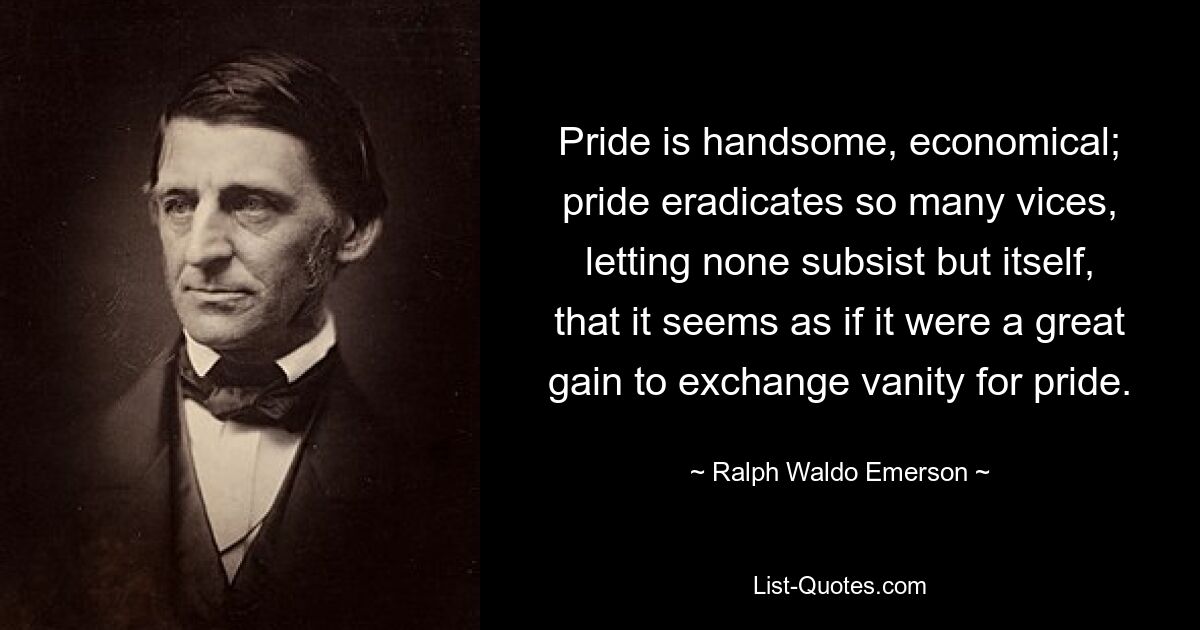 Pride is handsome, economical; pride eradicates so many vices, letting none subsist but itself, that it seems as if it were a great gain to exchange vanity for pride. — © Ralph Waldo Emerson