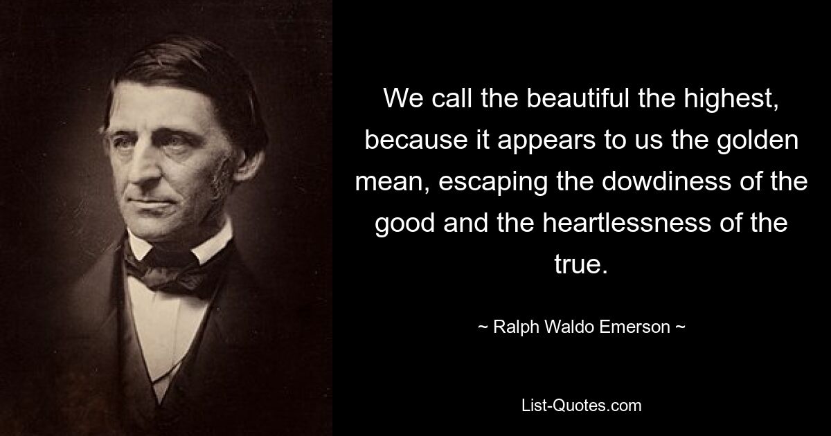 We call the beautiful the highest, because it appears to us the golden mean, escaping the dowdiness of the good and the heartlessness of the true. — © Ralph Waldo Emerson