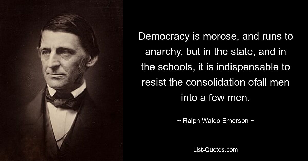 Democracy is morose, and runs to anarchy, but in the state, and in the schools, it is indispensable to resist the consolidation ofall men into a few men. — © Ralph Waldo Emerson