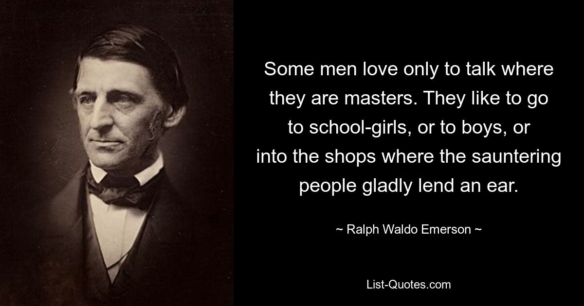 Some men love only to talk where they are masters. They like to go to school-girls, or to boys, or into the shops where the sauntering people gladly lend an ear. — © Ralph Waldo Emerson