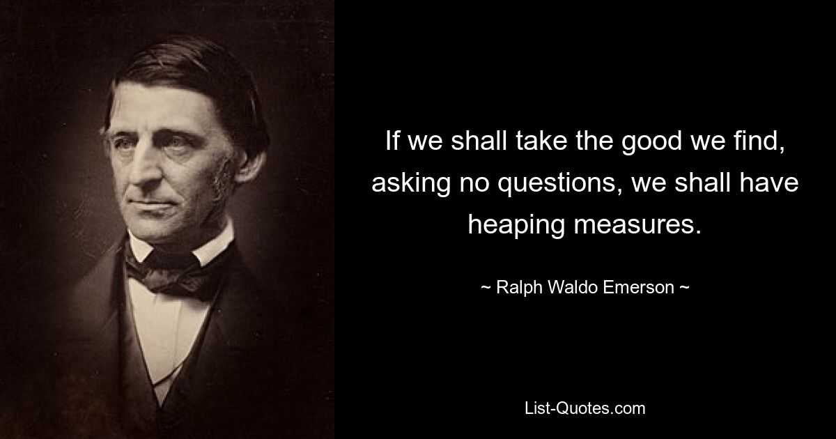 If we shall take the good we find, asking no questions, we shall have heaping measures. — © Ralph Waldo Emerson