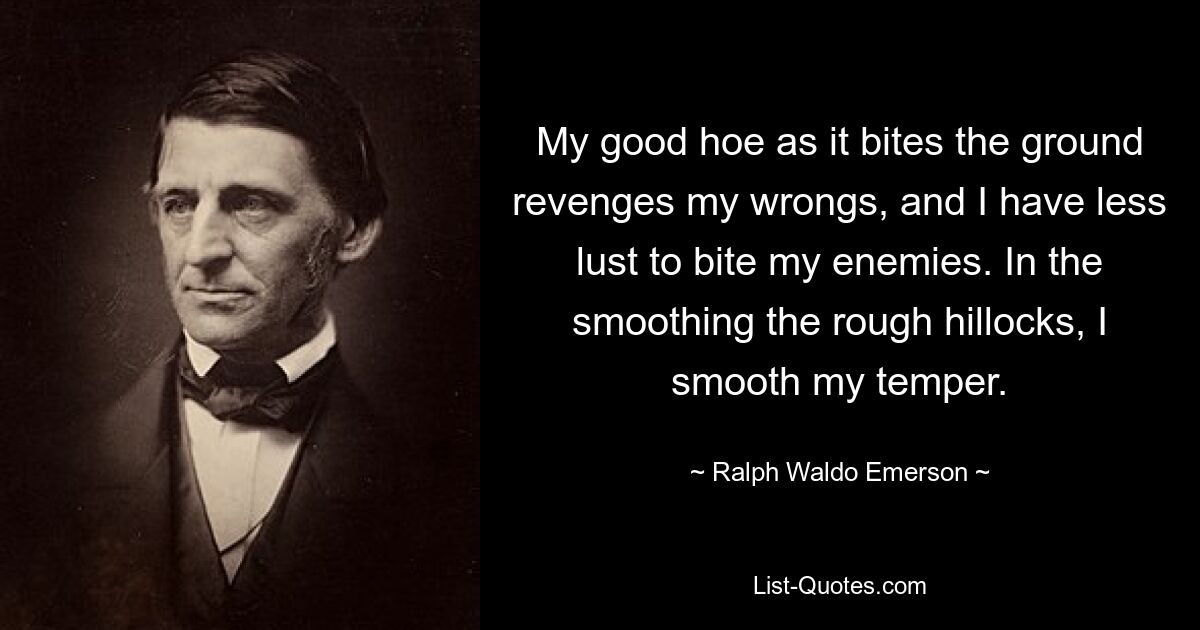 My good hoe as it bites the ground revenges my wrongs, and I have less lust to bite my enemies. In the smoothing the rough hillocks, I smooth my temper. — © Ralph Waldo Emerson