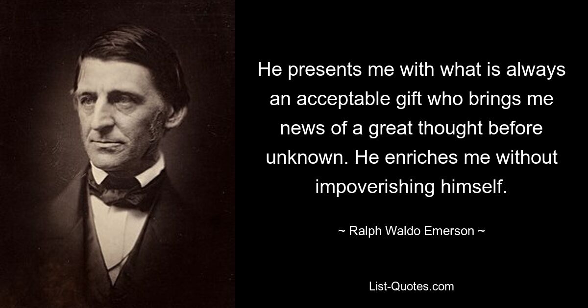 He presents me with what is always an acceptable gift who brings me news of a great thought before unknown. He enriches me without impoverishing himself. — © Ralph Waldo Emerson