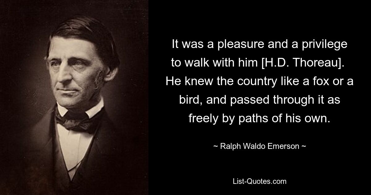 It was a pleasure and a privilege to walk with him [H.D. Thoreau].  He knew the country like a fox or a bird, and passed through it as freely by paths of his own. — © Ralph Waldo Emerson