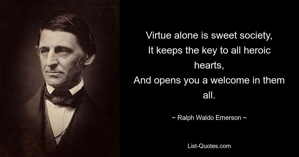 Virtue alone is sweet society,
It keeps the key to all heroic hearts,
And opens you a welcome in them all. — © Ralph Waldo Emerson