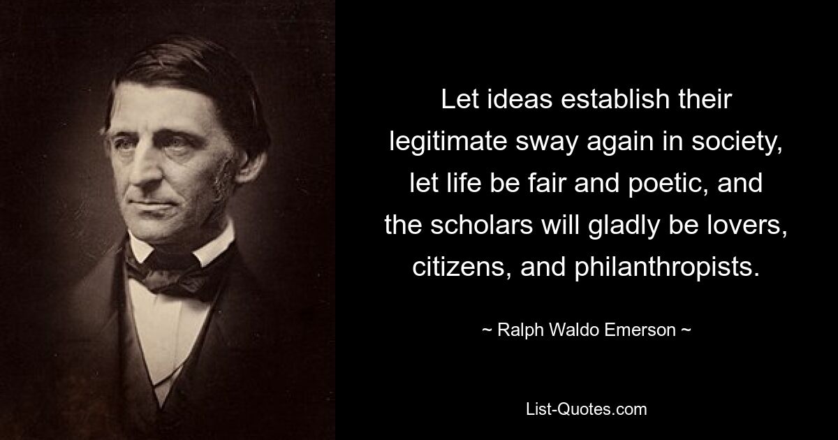 Let ideas establish their legitimate sway again in society, let life be fair and poetic, and the scholars will gladly be lovers, citizens, and philanthropists. — © Ralph Waldo Emerson