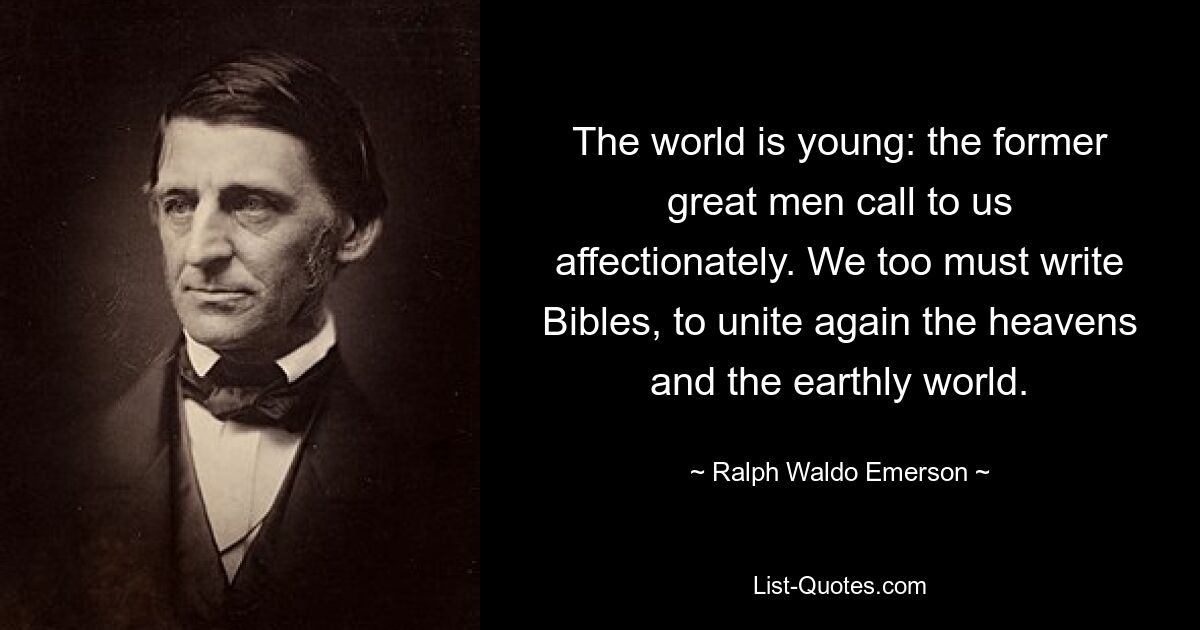 The world is young: the former great men call to us affectionately. We too must write Bibles, to unite again the heavens and the earthly world. — © Ralph Waldo Emerson