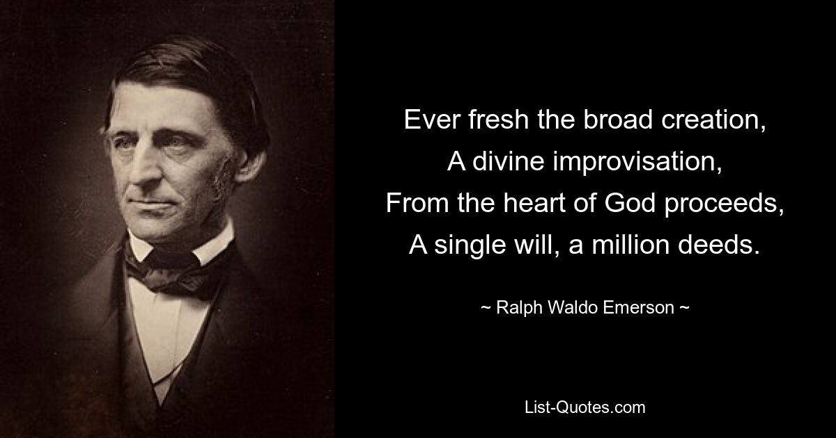 Ever fresh the broad creation,
A divine improvisation,
From the heart of God proceeds,
A single will, a million deeds. — © Ralph Waldo Emerson