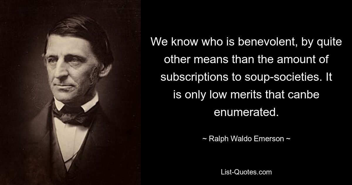 We know who is benevolent, by quite other means than the amount of subscriptions to soup-societies. It is only low merits that canbe enumerated. — © Ralph Waldo Emerson