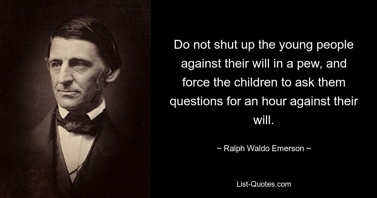 Do not shut up the young people against their will in a pew, and force the children to ask them questions for an hour against their will. — © Ralph Waldo Emerson