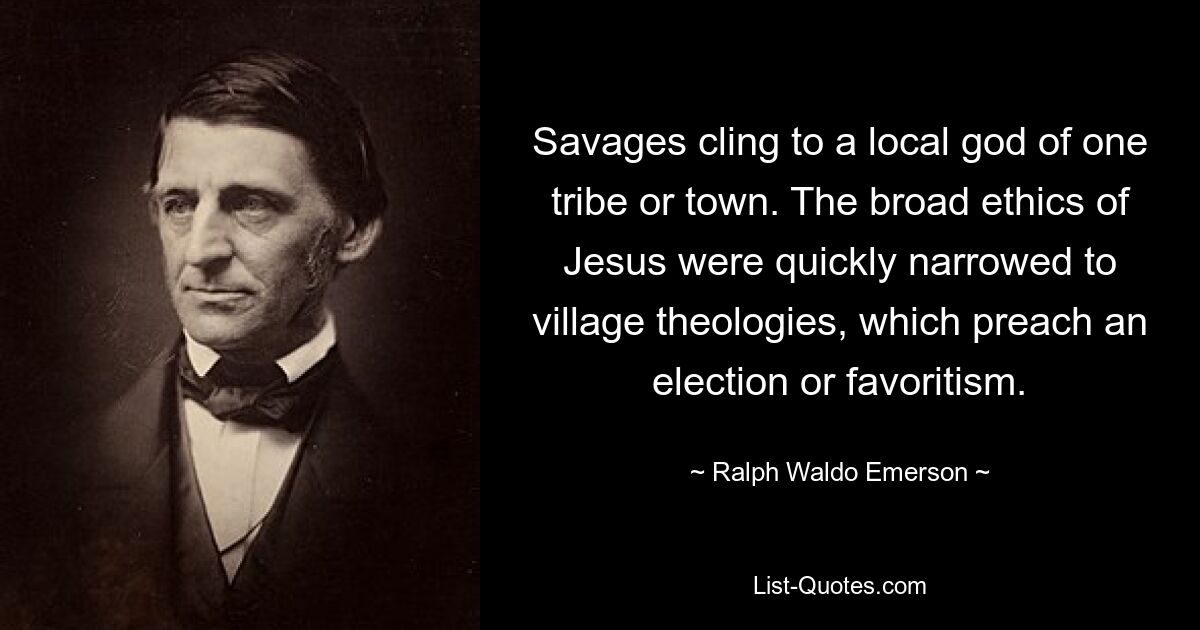 Savages cling to a local god of one tribe or town. The broad ethics of Jesus were quickly narrowed to village theologies, which preach an election or favoritism. — © Ralph Waldo Emerson