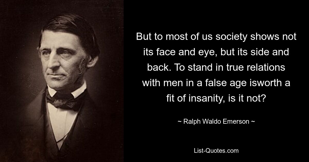 But to most of us society shows not its face and eye, but its side and back. To stand in true relations with men in a false age isworth a fit of insanity, is it not? — © Ralph Waldo Emerson