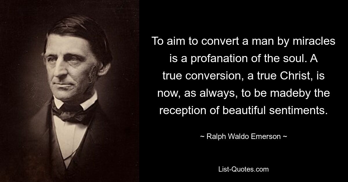 To aim to convert a man by miracles is a profanation of the soul. A true conversion, a true Christ, is now, as always, to be madeby the reception of beautiful sentiments. — © Ralph Waldo Emerson