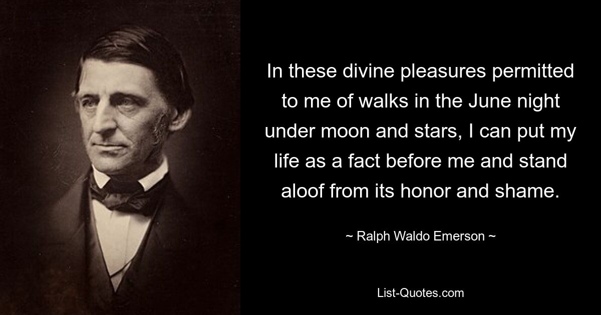 In these divine pleasures permitted to me of walks in the June night under moon and stars, I can put my life as a fact before me and stand aloof from its honor and shame. — © Ralph Waldo Emerson