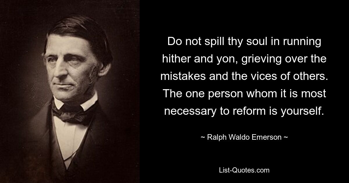 Do not spill thy soul in running hither and yon, grieving over the mistakes and the vices of others. The one person whom it is most necessary to reform is yourself. — © Ralph Waldo Emerson