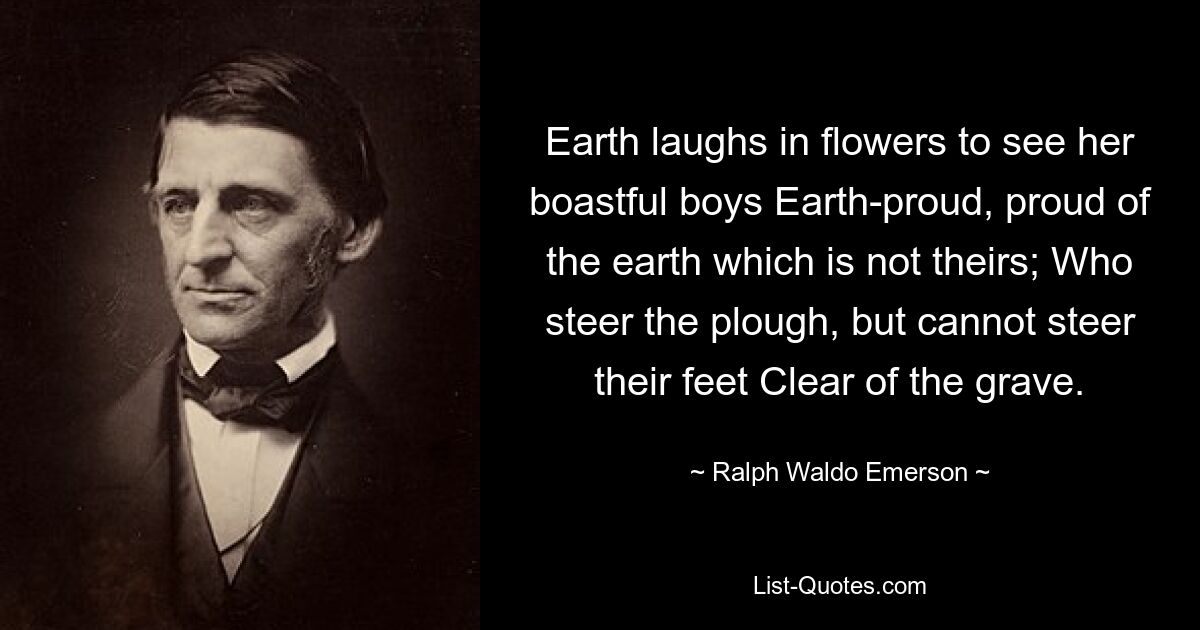 Earth laughs in flowers to see her boastful boys Earth-proud, proud of the earth which is not theirs; Who steer the plough, but cannot steer their feet Clear of the grave. — © Ralph Waldo Emerson