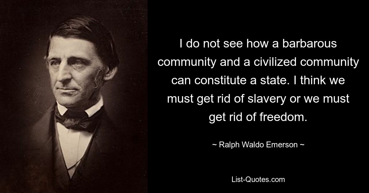 I do not see how a barbarous community and a civilized community can constitute a state. I think we must get rid of slavery or we must get rid of freedom. — © Ralph Waldo Emerson