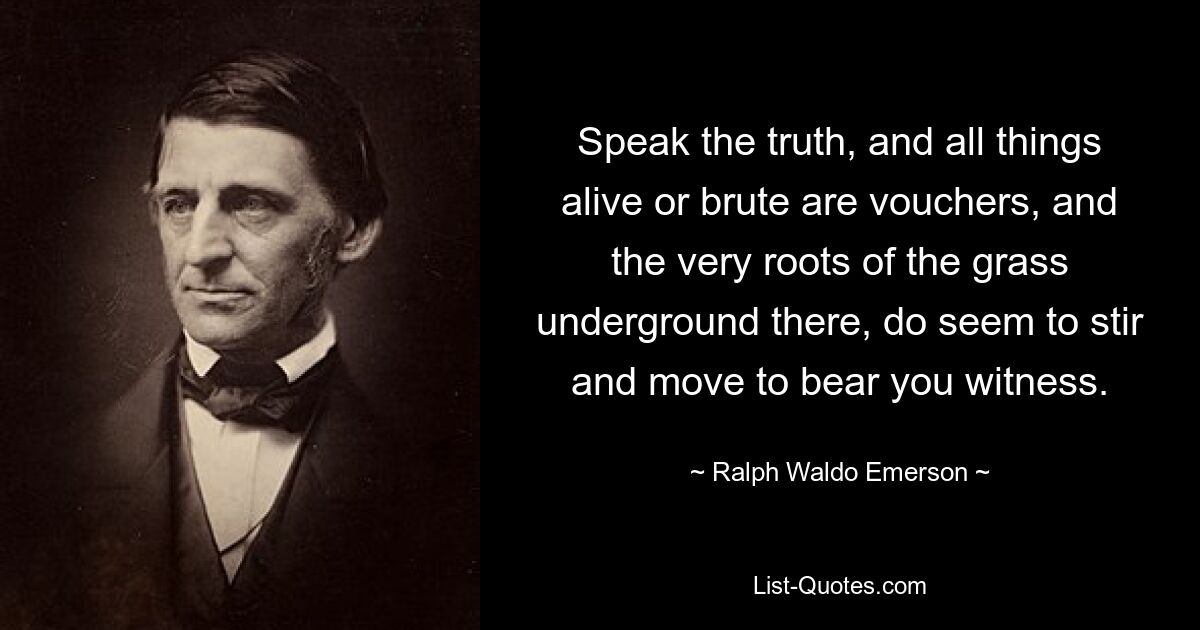 Speak the truth, and all things alive or brute are vouchers, and the very roots of the grass underground there, do seem to stir and move to bear you witness. — © Ralph Waldo Emerson