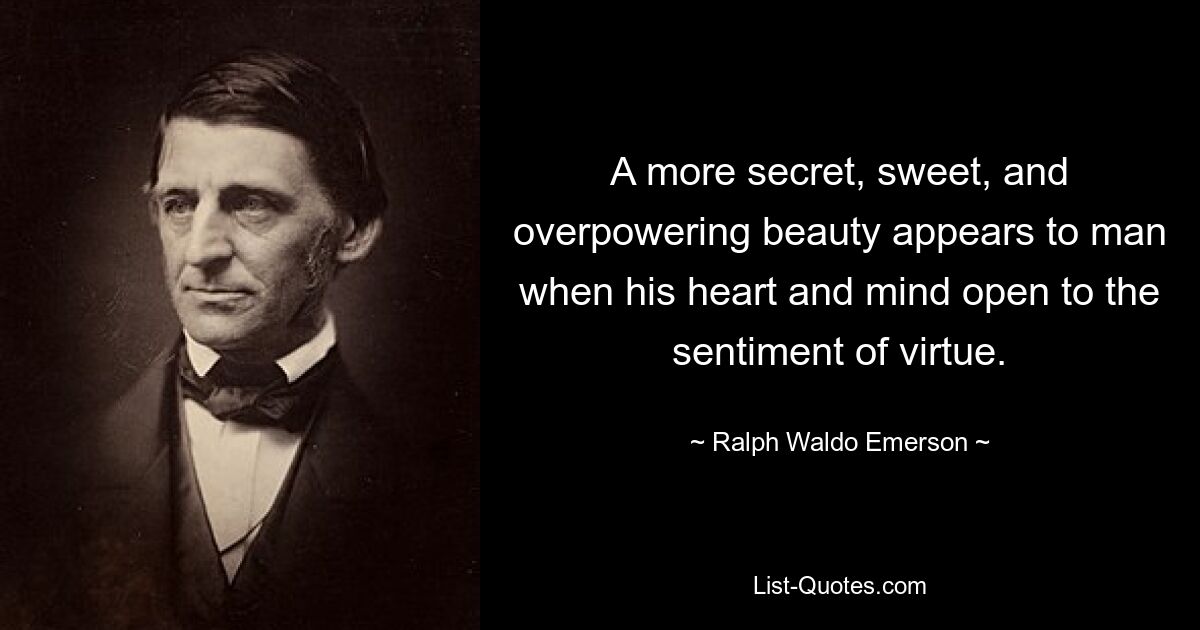 A more secret, sweet, and overpowering beauty appears to man when his heart and mind open to the sentiment of virtue. — © Ralph Waldo Emerson