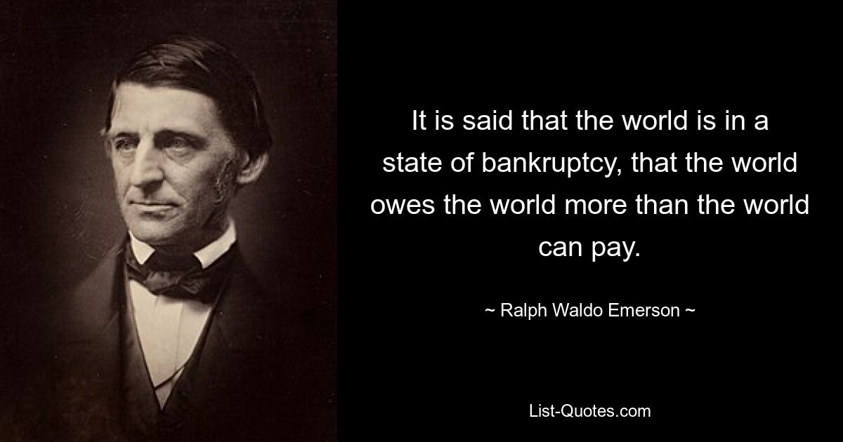 It is said that the world is in a state of bankruptcy, that the world owes the world more than the world can pay. — © Ralph Waldo Emerson