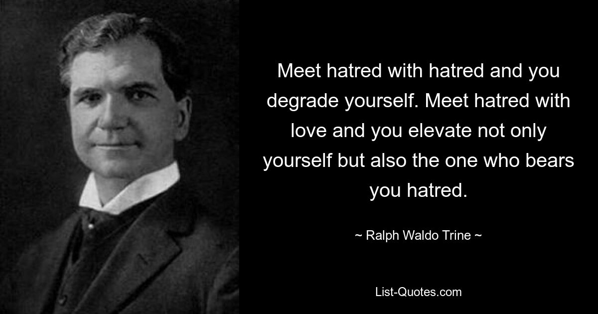 Meet hatred with hatred and you degrade yourself. Meet hatred with love and you elevate not only yourself but also the one who bears you hatred. — © Ralph Waldo Trine