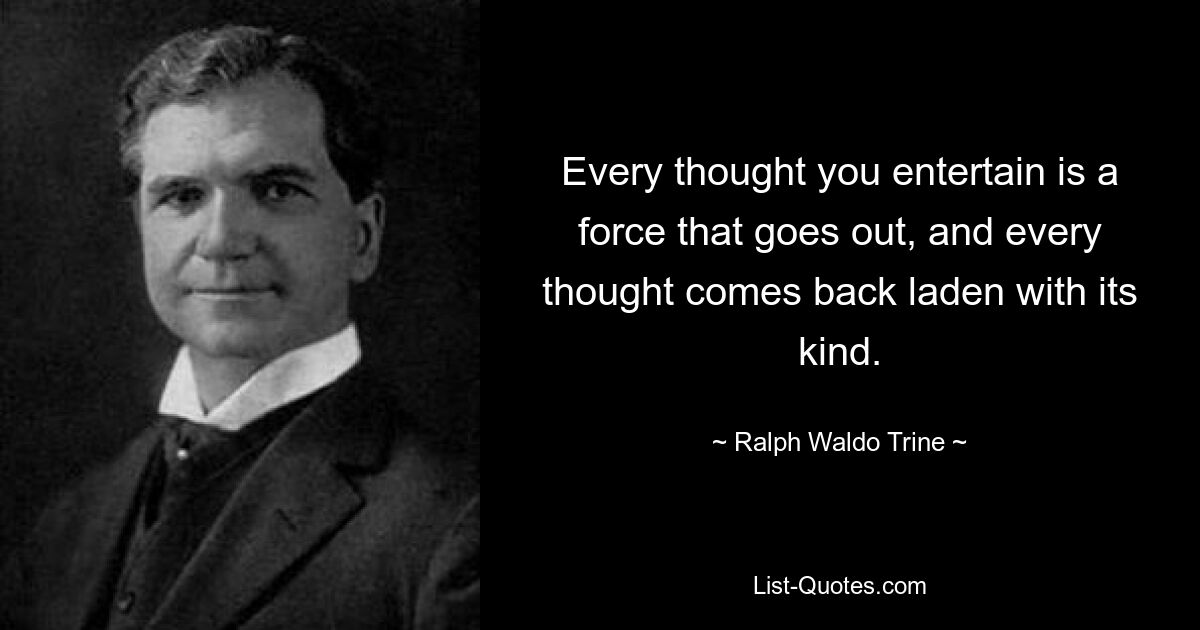 Every thought you entertain is a force that goes out, and every thought comes back laden with its kind. — © Ralph Waldo Trine