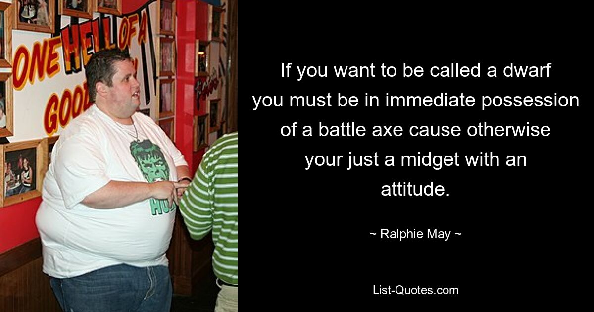 If you want to be called a dwarf you must be in immediate possession of a battle axe cause otherwise your just a midget with an attitude. — © Ralphie May