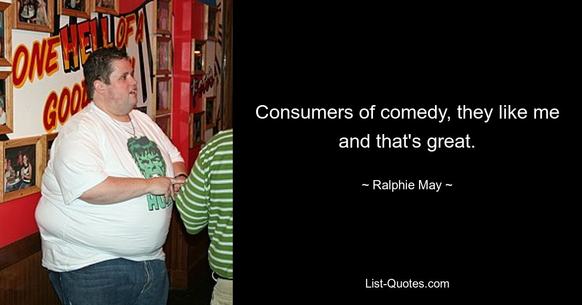 Consumers of comedy, they like me and that's great. — © Ralphie May