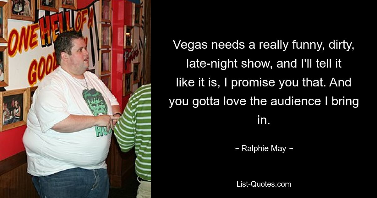 Vegas needs a really funny, dirty, late-night show, and I'll tell it like it is, I promise you that. And you gotta love the audience I bring in. — © Ralphie May