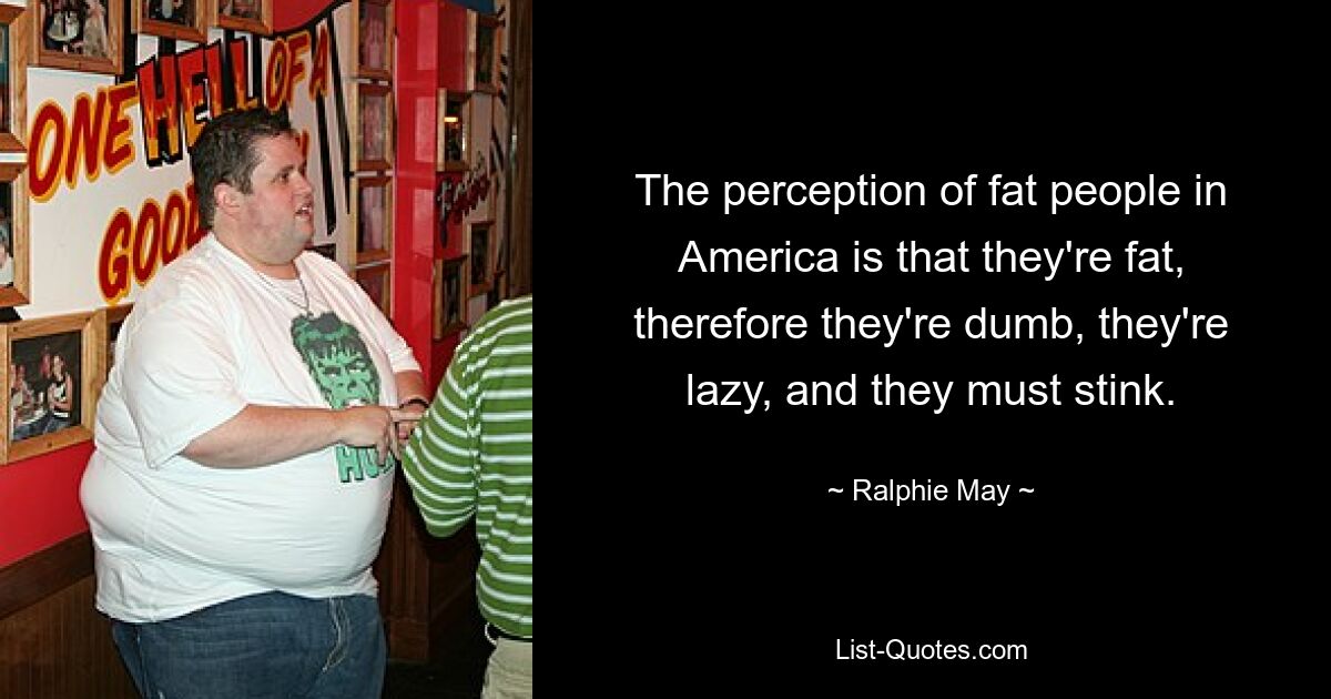 The perception of fat people in America is that they're fat, therefore they're dumb, they're lazy, and they must stink. — © Ralphie May