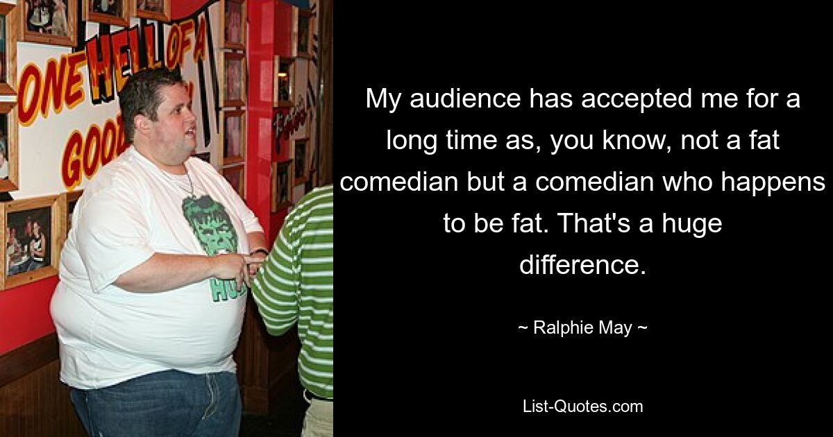 My audience has accepted me for a long time as, you know, not a fat comedian but a comedian who happens to be fat. That's a huge difference. — © Ralphie May