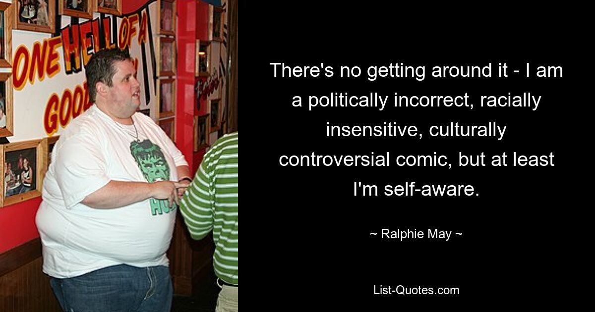 There's no getting around it - I am a politically incorrect, racially insensitive, culturally controversial comic, but at least I'm self-aware. — © Ralphie May