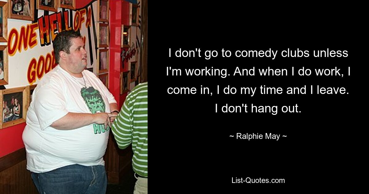 I don't go to comedy clubs unless I'm working. And when I do work, I come in, I do my time and I leave. I don't hang out. — © Ralphie May