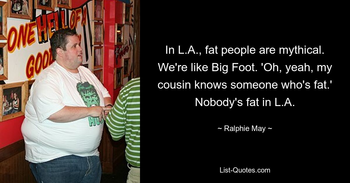 In L.A., fat people are mythical. We're like Big Foot. 'Oh, yeah, my cousin knows someone who's fat.' Nobody's fat in L.A. — © Ralphie May