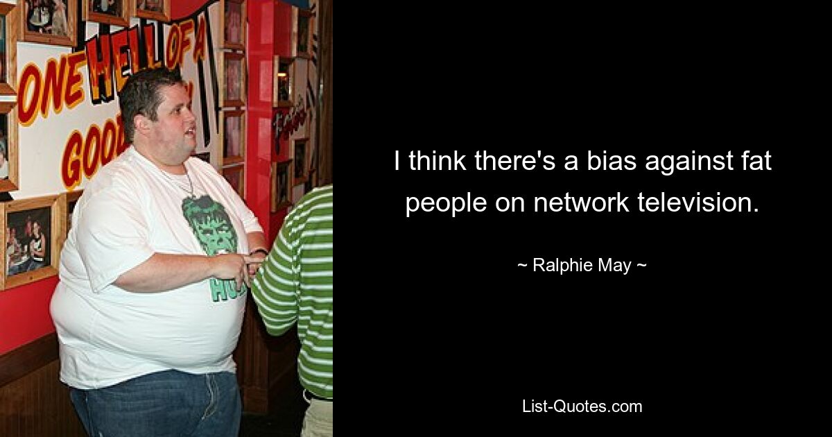 I think there's a bias against fat people on network television. — © Ralphie May