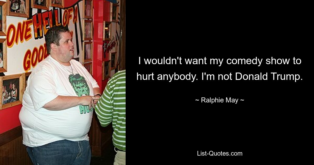 I wouldn't want my comedy show to hurt anybody. I'm not Donald Trump. — © Ralphie May