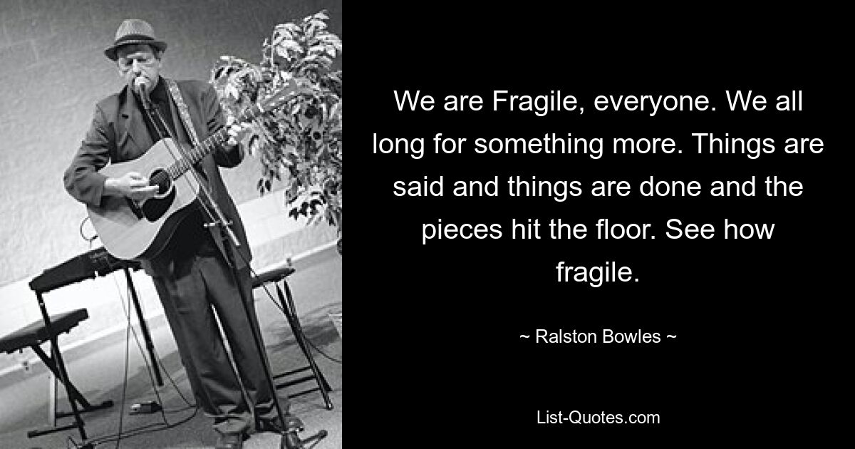 We are Fragile, everyone. We all long for something more. Things are said and things are done and the pieces hit the floor. See how fragile. — © Ralston Bowles