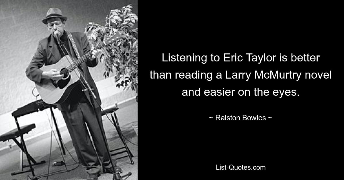 Listening to Eric Taylor is better than reading a Larry McMurtry novel and easier on the eyes. — © Ralston Bowles