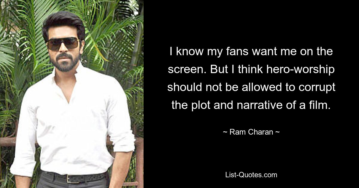 I know my fans want me on the screen. But I think hero-worship should not be allowed to corrupt the plot and narrative of a film. — © Ram Charan