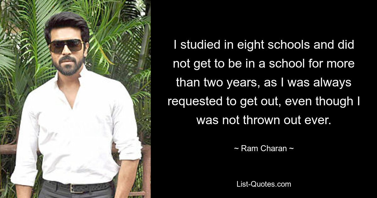 I studied in eight schools and did not get to be in a school for more than two years, as I was always requested to get out, even though I was not thrown out ever. — © Ram Charan